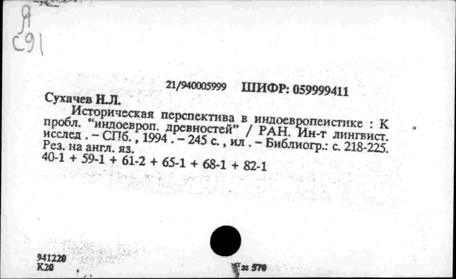 ﻿21/940005999 ШИФР: 059999411
Сухачев НЛ.
Историческая перспектива в индоевропеистике : К пробл. “индоевроп. древностей” / РАН. Ин-т лингвист, исслед . - СПб., 1994 . - 245 с., ил . - Библиогр.: с. 218-225. Рез. на англ. яз.
40-1 + 59-1 + 61-2 + 65-1 + 68-1 + 82-1
94122*
К26
Я 57»